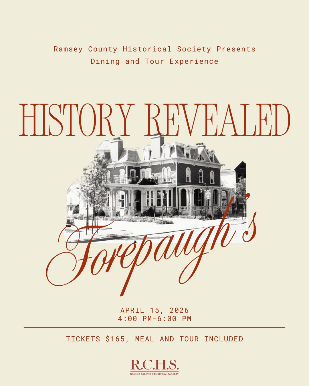 Red text reads "Ramsey County Historical Society Presents, Dining and Tour Experience, History Revealed". Bellow text is a monotone photo of a 19th-century mansion. Red text over the bottom of the photo reads "Forepaugh's". In smaller red font below "April 15, 2026, 4:00 PM-6:00 PM. Tickets $165, meal and tour included." Below that, in red, the R.C.H.S logo